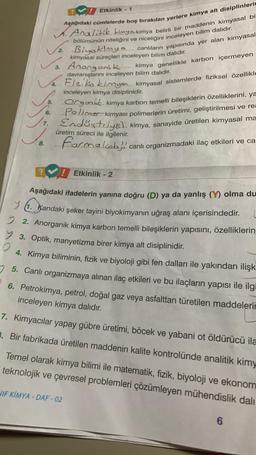 Aşağıdaki cümlelerde boş bırakılan yerlere kimya alt disiplinlerin
Analitik kimyakimya belirli bir maddenin kimyasal bil
bölümünün niteliğini ve niceliğini inceleyen bilim dalıdır.
2 Biyokimya canlıların yapısında yer alan kimyasal
kimyasal süreçleri inceleyen bilim dalıdır.
3. Anongonik. kimya genellikle karbon içermeyen
V4. Elziko
sistemlerde fiziksel özellikle
davranışlarını inceleyen bilim dalıdır.
inceleyen kimya disiplinidir.
7.
8.
Etkinlik - 1
6.
5. Orgonit kimya karbon temelli bileşiklerin özelliklerini, ya
kimyası polimerlerin üretimi, geliştirilmesi ve rea
Endüstriyel kimya, sanayide üretilen kimyasal ma
Pollo
üretim süreci ile ilgilenir.
formakobi
canlı organizmadaki ilaç etkileri ve ca
Etkinlik - 2
Aşağıdaki ifadelerin yanına doğru (D) ya da yanlış (Y) olma du
1. Kandaki şeker tayini biyokimyanın uğraş alanı içerisindedir.
2. Anorganik kimya karbon temelli bileşiklerin yapısını, özelliklerin
> 3. Optik, manyetizma birer kimya alt disiplinidir.
O
4. Kimya biliminin, fizik ve biyoloji gibi fen dalları ile yakından ilişk
5. Canlı organizmaya alınan ilaç etkileri ve bu ilaçların yapısı ile ilgi
6. Petrokimya, petrol, doğal gaz veya asfalttan türetilen maddelerin
inceleyen kimya dalıdır.
7. Kimyacılar yapay gübre üretimi, böcek ve yabani ot öldürücü ila
3. Bir fabrikada üretilen maddenin kalite kontrolünde analitik kimy
NIF KİMYA-DAF-02
Temel olarak kimya bilimi ile matematik, fizik, biyoloji ve ekonom
teknolojik ve çevresel problemleri çözümleyen mühendislik dali
6