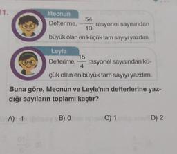 11.
Mecnun
Defterime,
10 A) -1
54
rasyonel sayısından
13
büyük olan en küçük tam sayıyı yazdım.
Leyla
Defterime, rasyonel sayısından kü-
15
4
çük olan en büyük tam sayıyı yazdım.
Buna göre, Mecnun ve Leyla'nın defterlerine yaz-
dığı sayıların toplamı kaçtır?
B) O
C) 1
D) 2