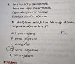 3. Teklif ister bülbül güle konmağa Shilldalo gimmile
Pervaneler düşüp şem'a yanmağa
Oğlancıklar iştahından binmeğe
Doru ister atın kır'ın beğenmez
Bu dörtlüğün nazım biçimi ve türü aşağıdakilerin
hangisinde doğru verilmiştir?
A) koşma - taşlama
B) semai-koçaklama
C) varsağı ağıt
D) koşma - koçaklama
E) semai - taşlama
Edebiyat
&
B