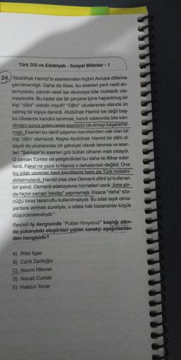 Türk Dili ve Edebiyatı - Sosyal Bilimler - 1
24. "Abdülhak Hamid'in eserlerinden hiçbiri Avrupa dillerine
çevrilmemişti. Daha da ötesi, bu eserleri yeni nesil an-
lamıyordu, yarınki nesil ise okumaya bile muktedir ola-
mayacaktı. Bu kadar dar bir çerçeve içine hapsolmuş bir
kişi "dâhi" olabilir miydi? "Dâhi" uluslararası alanda ün
salmış bir kişiye denirdi. Abdülhak Hamid ise değil baş-
ka ülkelerde kendini tanıtmak, kendi vatanında bile ken-
dinden sonra gelen nesle eserlerini okutmayı başarama-
mişti. Eserleri bu denli yaşamın kendisinden ırak olan bir
kişi 'dâhi' olamazdı. Keşke Abdülhak Hamid bir dâhi ol-
saydı da uluslararası bir şahsiyet olarak tanınsa ve eser-
leri "Şekispir'in eserleri gibi bütün cihanın malı olsaydı.
O zaman Türkler de yetiştirdikleri bu deha ile iftihar eder-
lerdi. Fakat ne yazık ki Hamid o dehalardan değildi. Ona
bu sifatı verenler hem kendilerini hem de Türk milletini
aldatmışlardı. Hamid olsa olsa Osmanlı dilini iyi kullanan
bir şairdi. Osmanlı edebiyatına hizmetleri vardı. Ama şiir-
de hiçbir zaman 'inkılâp" yapmamıştı. Kısaca "deha" söz-
cüğü biraz tasarruflu kullanılmalıydı. Bu sıfatı layık olma-
yanlara vermek suretiyle, o sifata hak kazananlar küçük
düşürülmemeliydi."
Resimli Ay dergisinde "Putları Kırıyoruz" başlığı altın-
da yukarıdaki eleştirileri yapan sanatçı aşağıdakiler-
den hangisidir?
A) Rifat Ilgaz
B) Cahit Zarifoğlu
C) Nazım Hikmet
D) Necati Cumalı
E) Haldun Taner