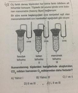 48 Üç farkh deney tüpünden her birine farklı bitkilere ait
tohumlar konuyor. Tüplerin bir ucuna içinde cıva bulu-
nan manometre (basınç ölçer) bağlanıyor.
Bir süre sonra başlangıçtaki civa seviyeleri eşit olan
manometrelerdeki sıvı hareketleri aşağıdaki gibi oluyor.
UNN
Civa
fasulye
tohumu
I
civa
keten
tohumu
11
D) II ve III
Numaralanmış tüplerden hangilerinde oluşturulan
CO₂ miktarı harcanan O, miktarından daha fazladır?
A) Yalnız I
B) Yalnız III
C) I ve I!
.. ..
civa
mercimek
tohumu
III
E) I, II ve III