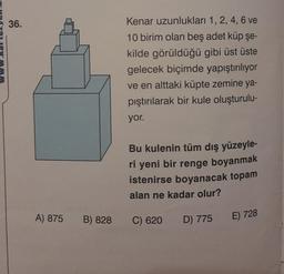 36.
A) 875 B) 828
Kenar uzunlukları 1, 2, 4, 6 ve
10 birim olan beş adet küp şe-
kilde görüldüğü gibi üst üste
gelecek biçimde yapıştırılıyor
ve en alttaki küpte zemine ya-
pıştırılarak bir kule oluşturulu-
yor.
Bu kulenin tüm dış yüzeyle-
ri yeni bir renge boyanmak
istenirse boyanacak topam
alan ne kadar olur?
C) 620 D) 775 E) 728