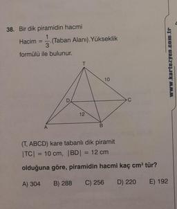 38. Bir dik piramidin hacmi
Hacim = (Taban Alanı). Yükseklik
3
formülü ile bulunur.
A
D
T
12
B
10
C
(T, ABCD) kare tabanlı dik piramit
|TC| = 10 cm, |BD| = 12 cm
olduğuna göre, piramidin hacmi kaç cm³ tür?
A) 304 B) 288 C) 256 D) 220
E) 192
www.kartezyen.com.tr