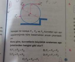 ya-
arın
sik-
Homojen bir küreye F₁, F2 ve F3 kuvvetleri ayn ayn
uygulandığında küre basamaktan ancak çıkarılabili-
Faar
yor.
Buna göre, kuvvetlerin büyüklük sıralaması aşa-
ğıdakilerden hangisi gibi olur?
A) F₁ > F₂ > F3
C) F₂ > F₁ > F3
E) F3 = F₂ > F₁
B) F₁ = F3 > F2
D) F3 > F₁ > F₂
1 $
5.
6.
O
gi
K
A
C