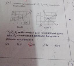 3.
Şekildeki aynı düzlemli F₁, F₂, F3 ve F₁ kuvvetlerinin
bileşkesi R dir.
F₂
Şekil 1
IV
111
Şekil II
ta
F₁, F₂, F3 ve R kuvvetleri Şekil I deki gibi olduğuna
göre, F, kuvveti Şekil I! dekilerden hangisidir?
(Bölmeler eşit aralıklıdır.)
A) I
B) II
D) IV
E) V
2
6.
SA
1