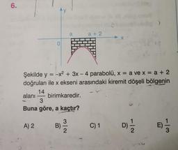 6.
0
A) 2
y
B)
Şekilde y = -x² + 3x - 4 parabolü, x = a ve x = a + 2
doğruları ile x ekseni arasındaki kiremit döşeli bölgenin
14
alanı birimkaredir.
3
Buna göre, a kaçtır?
3
-
a
2
a+2
C) 1
7|2
18
D)=1/12
E) -1/3