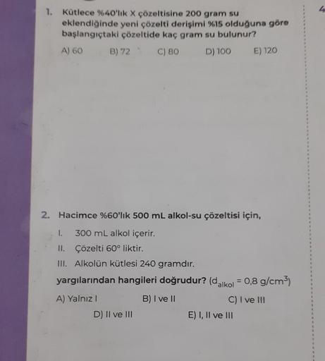 1. Kütlece %40'lık X çözeltisine 200 gram su
eklendiğinde yeni çözelti derişimi %15 olduğuna göre
başlangıçtaki çözeltide kaç gram su bulunur?
A) 60
B) 72 C) 80
D) 100
2. Hacimce %60'lık 500 mL alkol-su çözeltisi için,
I. 300 mL alkol içerir.
II.
Çözelti 6