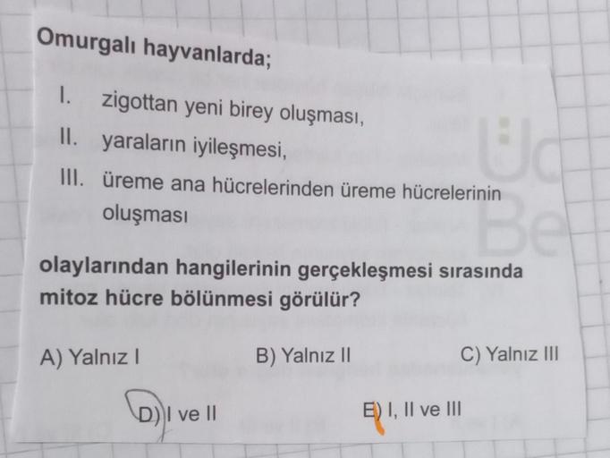 Omurgalı hayvanlarda;
1. zigottan yeni birey oluşması,
II. yaraların iyileşmesi,
III. üreme ana hücrelerinden üreme hücrelerinin
oluşması
olaylarından hangilerinin gerçekleşmesi sırasında
mitoz hücre bölünmesi görülür?
A) Yalnız I
D) I ve II
B) Yalnız II
W