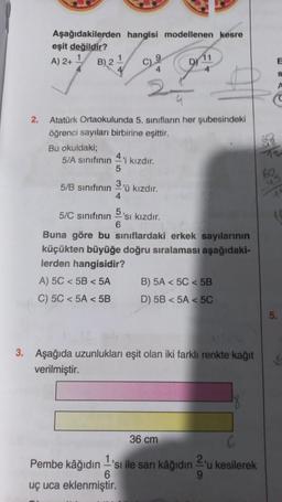 2.
Aşağıdakilerden hangisi modellenen kesre
eşit değildir?
A) 2+¹ B) 2 1
C9 D 11
Atatürk Ortaokulunda 5. sınıfların her şubesindeki
öğrenci sayıları birbirine eşittir.
Bu okuldaki;
5/A sınıfının kızdır.
5/B sınıfının
5
A) 5C < 5B < 5A
C) 5C < 5A <5B
3
4
5/C sınıfının
Buna göre bu sınıflardaki erkek sayılarının
küçükten büyüğe doğru sıralaması aşağıdaki-
lerden hangisidir?
'ü kızdır.
6
'sı kızdır.
B) 5A < 5C < 5B
D) 5B < 5A < 5C
3. Aşağıda uzunlukları eşit olan iki farklı renkte kağıt
verilmiştir.
36 cm
Pembe kâğıdın 'sı ile sarı kâğıdın = 'u kesilerek
6
9
uç uca eklenmiştir.
E