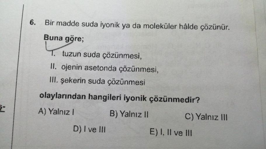 6-
6.
Bir madde suda iyonik ya da moleküler hâlde çözünür.
Buna göre;
1. tuzun suda çözünmesi,
II. ojenin asetonda çözünmesi,
III. şekerin suda çözünmesi
olaylarından hangileri iyonik çözünmedir?
A) Yalnız I
B) Yalnız II
D) I ve III
C) Yalnız III
E) I, II 