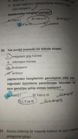 III.
IV. Işıktan bağımsız reaksiyonlarda NADPH mole-
külü indirgenir.
ifadelerinden hangileri yanlıştır?
B) Yalnız II
A) Yalnız I
D) II ve v
C) III ve IV
E) I, II ve III
30. Tek evcikli (monoik) bir bitkide oluşan,
SINDIE
I. megaspor ana hücresi
S
II. mikrospor hücresi
III endosperm
IV. embriyo
yapılarından hangilerinin genotipinin bitki yap-
rağındaki özümleme parankiması hücreleri ile
aynı genotipe sahip olması beklenir?
A) Yalniz I
B) Yalnız III
D) I, II ve III
C) H ve TV
E) II, III ve TV
31. Kolunu bükmüş bir insanda bükücü ve açıcı kaslar
antagonist çalışır.