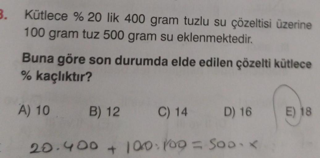 3.
Kütlece % 20 lik 400 gram tuzlu su çözeltisi üzerine
100 gram tuz 500 gram su eklenmektedir.
Buna göre son durumda elde edilen çözelti kütlece
% kaçlıktır?
A) 10 B) 12
C) 14
20.400 + 100 100 =
D) 16
Soo-x
500x
E) 18