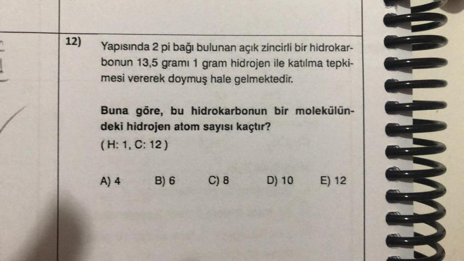 12)
Yapısında 2 pi bağı bulunan açık zincirli bir hidrokar-
bonun 13,5 gramı 1 gram hidrojen ile katılma tepki-
mesi vererek doymuş hale gelmektedir.
Buna göre, bu hidrokarbonun bir molekülün-
deki hidrojen atom sayısı kaçtır?
(H: 1, C: 12)
A) 4
B) 6 C) 8