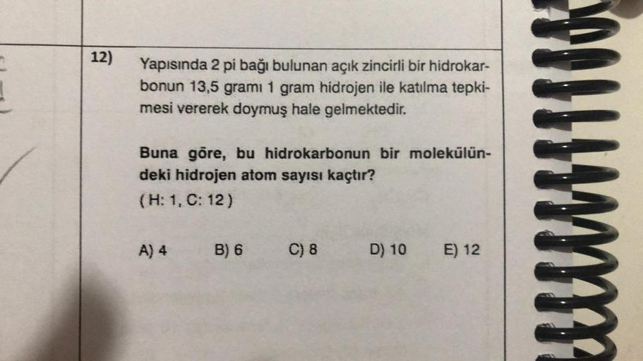 12)
Yapısında 2 pi bağı bulunan açık zincirli bir hidrokar-
bonun 13,5 gramı 1 gram hidrojen ile katılma tepki-
mesi vererek doymuş hale gelmektedir.
Buna göre, bu hidrokarbonun bir molekülün-
deki hidrojen atom sayısı kaçtır?
(H: 1, C: 12)
A) 4
B) 6 C) 8
