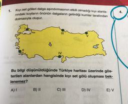 1.
Kıyı set gölleri dalga aşındırmasının etkili olmadığı kıyı alanla-
rındaki koyların önünün dalgaların getirdiği kumlar tarafından
dolmasıyla oluşur.
3
Bu bilgi düşünüldüğünde Türkiye haritası üzerinde gös-
terilen alanlardan hangisinde kıyı set gölü oluşması bek-
lenemez?
A) I
B) II
C) III
D) IV
E) V
4.