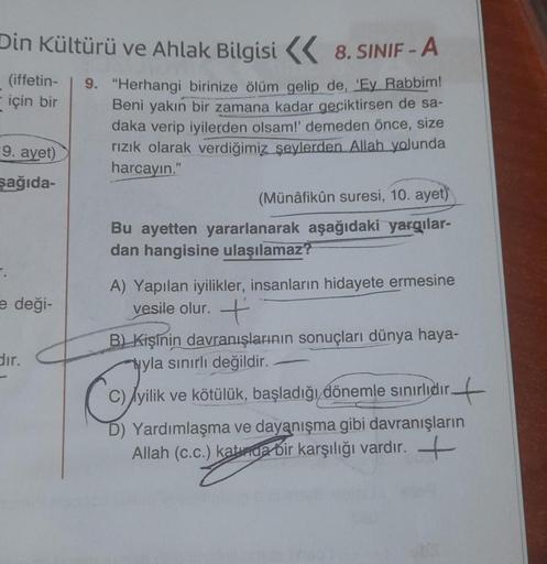 Din Kültürü ve Ahlak Bilgisi 8. SINIF - A
9. "Herhangi birinize ölüm gelip de, 'Ey Rabbim!
Beni yakın bir zamana kadar geciktirsen de sa-
daka verip iyilerden olsam!' demeden önce, size
rızık olarak verdiğimiz şeylerden Allah yolunda
harcayın."
(iffetin-
i