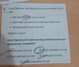 onra
2.
Eylül Öğretmen, fizik dersinde temel kuvvetlerden biri ile
ilgili,
• Etki alanı çekirdek boyutundadır.
• Çekirdeğin parçalanması sırasında ortaya çıkar.
• Temas gerektirmeyen kuvvettir.
bilgilerini veriyor.
Eylül Öğretmen'in hakkında bilgi verdiği kuvvet aşa-
ğıdakilerden hangisidir?
AKütle çekim kuvveti B) Güçlü çekirdek kuvveti
C) Zayıf çekirdek kuvveti D) Keezyon kuvveti
E) Elektromanyetik kuvvet