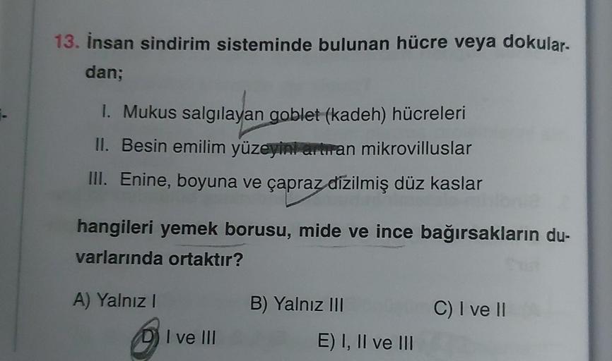 13. İnsan sindirim sisteminde bulunan hücre veya dokular-
dan;
1. Mukus salgılayan goblet (kadeh) hücreleri
II. Besin emilim yüzeyini artıran mikrovilluslar
III. Enine, boyuna ve çapraz dizilmiş düz kaslar
hangileri yemek borusu, mide ve ince bağırsakların