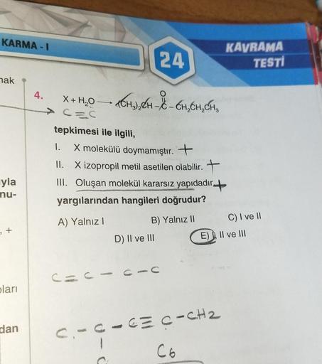 KARMA-I
nak
yla
nu-
, +
pları
dan
4.
X + H₂O
tepkimesi ile ilgili,
1.
X molekülü doymamıştır. +
II. X izopropil metil asetilen olabilir. +
24
TCH) ₂ H - X - CH₂CH₂CH₂
III. Oluşan molekül kararsız yapıdadır.
yargılarından hangileri doğrudur?
A) Yalnız I
C=C