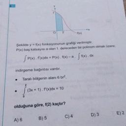 Şekilde y = f(x) fonksiyonunun grafiği verilmiştir.
P(x) baş katsayısı a olan 1. dereceden bir polinom olmak üzere;
●
O 2
indirgeme bağıntısı vardır.
A) 6
SP(X
P(x) . f'(x)dx = P(x). f(x)-a. ff(x). dx
Taralı bölgenin alanı 6 br²,
2
(3x + 1). f'(x) dx = 10
olduğuna göre, f(2) kaçtır?
B) 5
-f(x)
C) 4
D) 3
E) 2