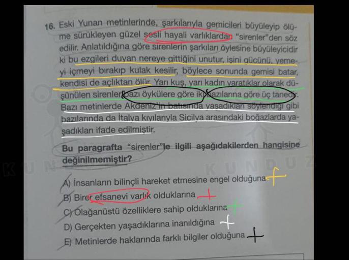 16. Eski Yunan metinlerinde, şarkılarıyla gemicileri büyüleyip ölü-
me sürükleyen güzel şesli hayali varlıklardan "sirenler"den söz
edilir. Anlatıldığına göre sirenlerin şarkıları öylesine büyüleyicidir
ki bu ezgileri duyan nereye gittiğini unutur, işini g