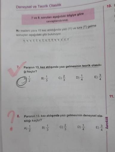 ?
Deneysel ve Teorik Olasılık
Bir madeni para 15 kez atıldığında yazı (Y) ve tura (T) gelme
sonuçları aşağıdaki gibi bulunuyor.
Y, Y. Y, T, T, Y, T, Y, T, T, Y, Y, Y, Y, Y
7.
7 ve 8. soruları aşağıdaki bilgiye göre
cevaplandırınız.
C
8.
Paranın 13. kez atı