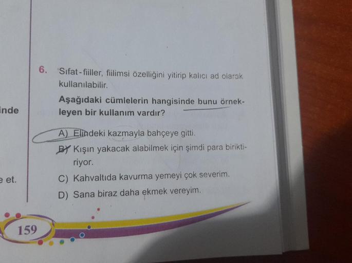 inde
e et.
159
6.
Sifat-fiiller, fiilimsi özelliğini yitirip kalıcı ad olarak
kullanılabilir.
Aşağıdaki cümlelerin hangisinde bunu örnek-
leyen bir kullanım vardır?
A) Elindeki kazmayla bahçeye gitti.
BY Kışın yakacak alabilmek için şimdi para birikti-
riy