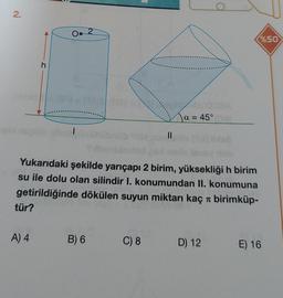 2.
tür?
h
A) 4
2
1511=(AS (BA)
Yukarıdaki şekilde yarıçapı 2 birim, yüksekliği h birim
su ile dolu olan silindir I. konumundan II. konumuna
getirildiğinde dökülen suyun miktarı kaç
birimküp-
B) 6
||
C) 8
a = 45°
D) 12
%50
E) 16