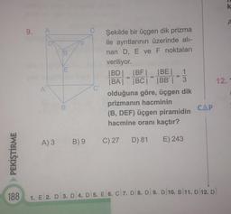 PEKİŞTİRME
9.
A
A'
A) 3
3
B
E
B'
B) 9
(2)
Şekilde bir üçgen dik prizma
ile ayrıtlarının üzerinde alı-
nan D, E ve F noktaları
veriliyor.
|BD|_ |BF|_ |BE|_ 1
|BA| |BC| |BB' | 3
olduğuna göre, üçgen dik
prizmanın hacminin
(B, DEF) üçgen piramidin
hacmine oranı kaçtır?
D) 81
E) 243
C) 27
=
CAP
188 1. E 2. D 3. D 4. D 5. E 6. C 7. D 8. D 9. D 10. B/11. D 12. D
12.
k
A