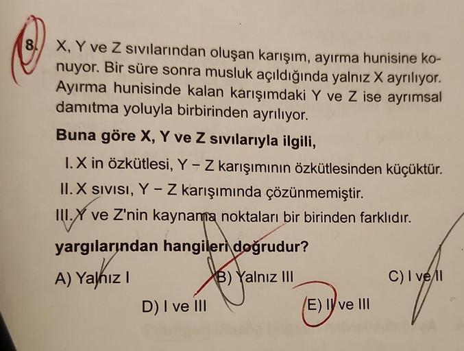 8
X, Y ve Z sıvılarından oluşan karışım, ayırma hunisine ko-
nuyor. Bir süre sonra musluk açıldığında yalnız X ayrılıyor.
Ayırma hunisinde kalan karışımdaki Y ve Z ise ayrımsal
damıtma yoluyla birbirinden ayrılıyor.
Buna göre X, Y ve Z sıvılarıyla ilgili,
