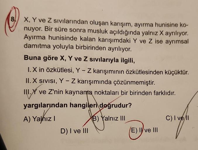 8
X, Y ve Z sıvılarından oluşan karışım, ayırma hunisine ko-
nuyor. Bir süre sonra musluk açıldığında yalnız X ayrılıyor.
Ayırma hunisinde kalan karışımdaki Y ve Z ise ayrımsal
damıtma yoluyla birbirinden ayrılıyor.
Buna göre X, Y ve Z sıvılarıyla ilgili,
