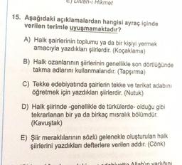 Hikmet
15. Aşağıdaki açıklamalardan hangisi ayraç içinde
verilen terimle uyuşmamaktadır?
A) Halk şairlerinin toplumu ya da bir kişiyi yermek
amacıyla yazdıkları şiirlerdir. (Koçaklama)
B) Halk ozanlarının şiirlerinin genellikle son dörtlüğünde
takma adlarını kullanmalarıdır. (Tapşırma)
C) Tekke edebiyatında şairlerin tekke ve tarikat adabını
öğretmek için yazdıkları şiirlerdir. (Nutuk)
D) Halk şiirinde -genellikle de türkülerde- olduğu gibi
tekrarlanan bir ya da birkaç mısralık bölümdür.
(Kavuştak)
E) Şiir meraklılarının sözlü gelenekle oluşturulan halk
şiirlerini yazdıkları defterlere verilen addır. (Cönk)
adabiyotta Allah'ın varlığını