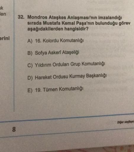 k
len
erini
8
32. Mondros Ateşkes Anlaşması'nın imzalandığı
sırada Mustafa Kemal Paşa'nın bulunduğu görev
aşağıdakilerden hangisidir?
A) 16. Kolordu Komutanlığı
B) Sofya Askerî Ataşeliği
C) Yıldırım Orduları Grup Komutanlığı
D) Hareket Ordusu Kurmay Başkan