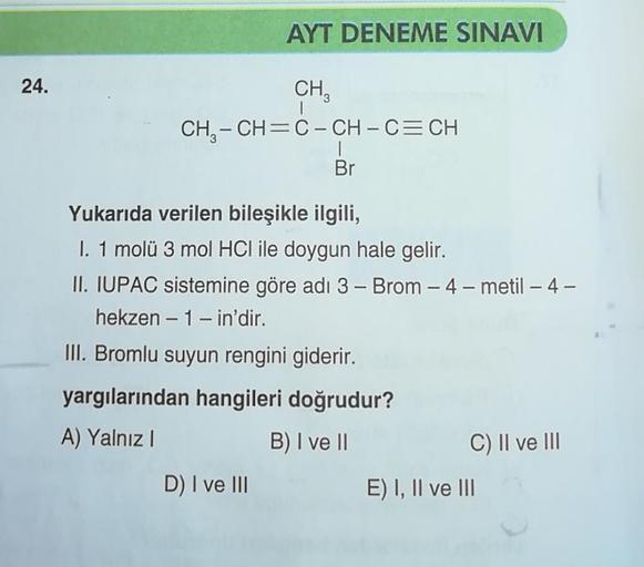 24.
AYT DENEME SINAVI
CH₂
CH₂-CH=C-CH-C=CH
Br
Yukarıda verilen bileşikle ilgili,
I. 1 molü 3 mol HCI ile doygun hale gelir.
II. IUPAC sistemine göre adı 3 - Brom - 4-metil - 4 -
hekzen -1- in'dir.
III. Bromlu suyun rengini giderir.
yargılarından hangileri