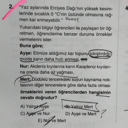 2. "Yaz aylarında Erciyes Dağı'nın yüksek kesim-
lerinde sıcaklık 0 °C'nin üstünde olmasına rağ-
men kar erimeyebilir."
Yukarıdaki bilgiyi öğrencileri ile paylaşan bir öğ-
retmen, öğrencilerine benzer duruma örnekler
vermelerini ister.
Buna göre;
Ayşe: Eli