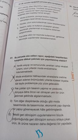 an şiirleri y
alığı
argılarda
C) Yaln
37-38, soruları aşağıdaki parçaya göre cevaplayiniz.
2017 yılında, Ellen MacArthur Vakfı ve Circular Fiber
Initiative adlı kuruluş, "modada döngüsel ekonomi
kavramı" üzerine bir rapor yayımlamıştır. Rapor,
aşağıdaki dört maddeyi temel almıştır:
1. Moda endüstrisi, çevreye kirletici maddeler
salmadığını ispat etmek durumundadır.
2. Giysiler, uzun süre kullanılmak üzere tasarlanmalıdır.
3. Tasarım, satış ve kullanım stratejileri gözden
geçirilmeli; planlanmalı ve kiralama sistemleri
geliştirilmelidir.
4. Kaynaklar etkin bir biçimde kullanılmalı, gerekirse
teknolojik uygulamalar desteklenmelidir.
37. Bu parçada söz edilen rapor, aşağıdaki tespitlerden
hangisine dikkat çekmek için yayımlanmış olabilir?
A) Yenilik arayışı ve sonucunda yaratilan vahşi rekabet
ortamı, uzun yıllardır moda endüstrisine
hükmetmektedir.
Moda endüstrisi hâlihazırdaki stratejilerle üretime
devam ederse önümüzdeki yıllarda küresel ölçekte
kâr kaybı problemiyle yüz yüze gelecektir.
Cy Pek çokları için tasarım yapma ve yaratıcılık,
dünyaya daha önce var olmayan yeni bir ürün
getirmek şeklinde algılanmaktadır.
38. 96x kr
LİMİT YAYINLARI
D) Tüm diğer disiplinlerde olduğu gibi moda
tasarımında da tasarımcılar, ekonomik yapı dışında
bir yapıyı göremeyecek hâle getirilmişlerdir.
E) Tekstil geri dönüşüm uygulamalarının büyük
çoğunluğunda geri dönüşüm sonucu ortaya çıkan
ürün, ilk ürüne nazaran daha değersiz bir yapıdadır.
from
Ve