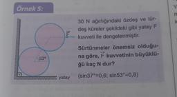 Örnek 5:
53°
ILL
F
yatay
30 N ağırlığındaki özdeş ve tür-
deş küreler şekildeki gibi yatay F
kuvveti ile dengelenmiştir.
Sürtünmeler önemsiz olduğu-
na göre, F kuvvetinin büyüklü-
ğü kaç N dur?
(sin37°=0,6; sin53°=0,8)
Y
m
k