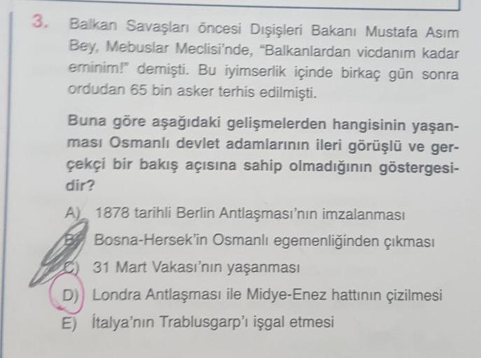 3.
Balkan Savaşları öncesi Dışişleri Bakanı Mustafa Asım
Bey, Mebuslar Meclisi'nde, "Balkanlardan vicdanım kadar
eminim!" demişti. Bu iyimserlik içinde birkaç gün sonra
ordudan 65 bin asker terhis edilmişti.
Buna göre aşağıdaki gelişmelerden hangisinin yaş
