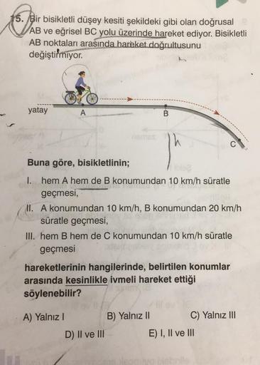 to your
15. Bir bisikletli düşey kesiti şekildeki gibi olan doğrusal
AB ve eğrisel BC yolu üzerinde hareket ediyor. Bisikletli
AB noktaları arasında hareket doğrultusunu
değiştirmiyor.
yatay
A
Buna göre, bisikletlinin;
I. hem A hem de B konumundan 10 km/h