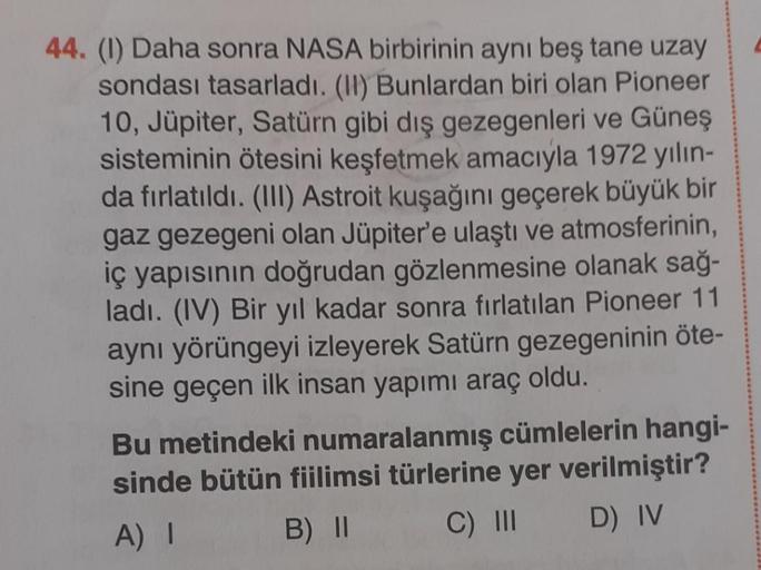 44. (1) Daha sonra NASA birbirinin aynı beş tane uzay
sondası tasarladı. (II) Bunlardan biri olan Pioneer
10, Jüpiter, Satürn gibi dış gezegenleri ve Güneş
sisteminin ötesini keşfetmek amacıyla 1972 yılın-
da fırlatıldı. (III) Astroit kuşağını geçerek büyü