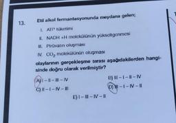 13.
Etil alkol fermantasyonunda meydana gelen;
1. ATP tüketimi
II. NADH +H molekülünün yükseltgenmesi
III. Pirüvatın oluşması
IV. CO₂ molekülünün oluşması
olaylarının gerçekleşme sırası aşağıdakilerden hangi-
sinde doğru olarak verilmiştir?
(A)I-II-III-IV
C) II-1-IV-III
E) I-III-IV-II
B) III-I-II-IV
(D) HI-1-IV-1|