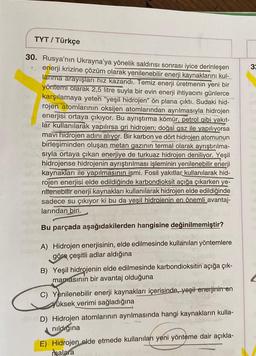 TYT / Türkçe
30. Rusya'nın Ukrayna'ya yönelik saldırısı sonrası iyice derinleşen
enerji krizine çözüm olarak yenilenebilir enerji kaynaklarını kul-
lanma arayışları hız kazandı. Temiz enerji üretmenin yeni bir
yöntemi olarak 2,5 litre suyla bir evin enerji ihtiyacını günlerce
karşılamaya yeten "yeşil hidrojen" ön plana çıktı. Sudaki hid-
rojen atomlarının oksijen atomlarından ayrılmasıyla hidrojen
enerjisi ortaya çıkıyor. Bu ayrıştırma kömür, petrol gibi yakıt-
lar kullanılarak yapılırsa gri hidrojen; doğal gaz ile yapılıyorsa
mavi hidrojen adını alıyor. Bir karbon ve dört hidrojen atomunun
birleşiminden oluşan metan gazının termal olarak ayrıştırılma-
sıyla ortaya çıkan enerjiye de turkuaz hidrojen deniliyor. Yeşil
hidrojense hidrojenin ayrıştırılması işleminin yenilenebilir enerji
kaynakları ile yapılmasının ismi. Fosil yakıtlar kullanılarak hid-
rojen enerjisi elde edildiğinde karbondioksit açığa çıkarken ye-
nilenebilir enerji kaynakları kullanılarak hidrojen elde edildiğinde
sadece su çıkıyor ki bu da yeşil hidrojenin en önemli avantaj-
larından biri.
7
Bu parçada aşağıdakilerden hangisine değinilmemiştir?
A) Hidrojen enerjisinin, elde edilmesinde kullanılan yöntemlere
göre çeşitli adlar aldığına
B) Yeşil hidrojenin elde edilmesinde karbondioksitin açığa çık-
mamasının bir avantaj olduğuna
C) Yenilenebilir enerji kaynakları içerisinde, yeşil enerjinin en
yüksek verimi sağladığına
D) Hidrojen atomlarının ayrılmasında hangi kaynakların kulla-
nildigina
E) Hidrojen elde etmede kullanılan yeni yönteme dair açıkla-
malara
3: