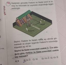 S
F
yarıçap
=α,
?
10. Aşağıdaki görselde Federer ve Nadal isimli iki te-
nisçi ile tribündeki bir seyircinin oluşturduğu üçgen
verilmiştir.
BE
Federer
Nadal
Seyirci, Federer ile Nadal'ı 60 lik açı altında gör-
mektedir ve oluşan üçgende Federer'in bulunduğu
köşedeki açı 45°dir.
Seyirci ile Nadal arasındaki uzaklık 9√2 m oldu-
ğuna göre, Federer ile Nadal arasındaki uzaklık
kaç metredir?
A) 9
B) 9√3 C) 10
D) 10/2 E) 10/3