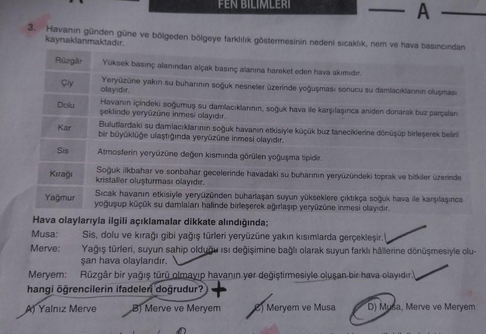 -A-
3. Havanın günden güne ve bölgeden bölgeye farklılık göstermesinin nedeni sıcaklık, nem ve hava basıncından
kaynaklanmaktadır.
Rüzgâr
Çiy
Dolu
Kar
Sis
Kırağı
Yağmur
FEN BILIMLERI
Yüksek basınç alanından alçak basınç alanına hareket eden hava akımıdır.