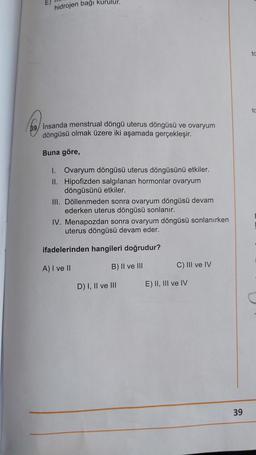 hidrojen bağı kurulur.
69 Insanda menstrual döngü uterus döngüsü ve ovaryum
döngüsü olmak üzere iki aşamada gerçekleşir.
Buna göre,
1. Ovaryum döngüsü uterus döngüsünü etkiler.
II. Hipofizden salgılanan hormonlar ovaryum
döngüsünü etkiler.
III. Döllenmeden sonra ovaryum döngüsü devam
ederken uterus döngüsü sonlanır.
IV. Menapozdan sonra ovaryum döngüsü sonlanırken
uterus döngüsü devam eder.
ifadelerinden hangileri doğrudur?
A) I ve II
B) II ve III
D) I, II ve III
C) III ve IV
E) II, III ve IV
39
ta
tc