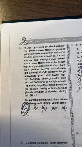 31 CUMHURİYET DONEMİ TOPLUMCU GERÇEKÇİ SİİR VE SERBE
1. (1) Ölçü, uyak, redif gibi ahenk unsurla-
rını önemsemeyen toplumcu gerçekçi
şairler, parnasizm akımından etkilenerek
ideolojik şiirler yazmışlardır. (II) Serbest
nazmın Türk edebiyatındaki öncüsü
kab