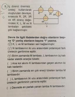 15
3.) iç direnci önemsiz
üreteç kullanılarak
oluşturulan devreye,
sırasıyla R, 2R, 3R
ve 4R direnç değe-
rindeki K, L, M ve N
lambaları şekildeki
gibi bağlanmıştır.
www
R
N
wwww
4R
2R 3R
www
M
Devre ile ilgili ifadelerden doğru olanların başı-
na 'D' yanlış olanların başına 'Y' yazınız.
(D) K, L ve M lambaları seri bağlanmıştır.
(Y) N lambasının iki ucu arasındaki potansiyel fark
üretecin gerilimine eşittir.
Y) Birim zamanda M lambası, L lambasının üç katı
kadar elektik enerjisi tüketir.
( ) Ana kol akımı K lambasından geçen akımın iki
katı kadardır.
(₁) Birim zamanda en çok enerji tüketen lamba M
lambasıdır.
( ) L lambasının iki ucu arasındaki potansiyel fark
üretecin geriliminin yarısına eşittir.
Devrede en parlak yanan lamba N lambasıdır.