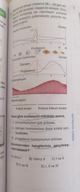 bire
aiken
Iz
7
d
1-
urta
miştir
I döngü ortalama 28-30 gün sü-
Menstrual
lasyon evresinde ise olgunlaşan yumurta
en ve dört evreden oluşan bir süreçtir. Ovu-
folikül kesesinin çatlamasıyla yumurta ka-
nalina bırakılır.
Hipofiz hormonları
Endometriyum
Menstruasyon
LH
Yumurtalık hormonları
Östrojen
Progesteron
FSHI
Ovulasyon
D) II ve III
14
B)
21
Günler
Folikül evresi Korpus luteum evresi
Buna göre ovulasyon olduktan sonra,
1. LH hormonunun çok artması,
II. östrojen hormonunun önce azalıp son-
Yalnız II
ra artması,
artması
III. progesteron hormonunun
durumlarından hangilerinin gerçekleş-
mesi beklenir?
A) Yalnız I
Günler
28 1
E) I, II ve III
C) I ve II
7.
MİRAY YAYINLARI