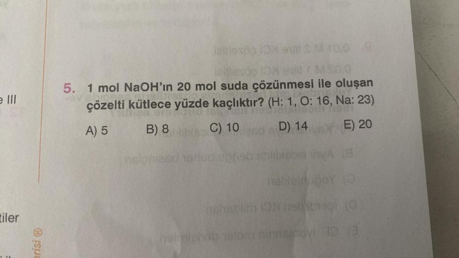 e Ill
tiler
erisi Ⓡ
Teltlesdo 10X el S M 10,00
MS0,0
5. 1 mol NaOH'ın 20 mol suda çözünmesi ile oluşan
çözelti kütlece yüzde kaçlıktır? (H: 1, O: 16, Na: 23)
A) 5
B) 8
C) 10
D) 14
E) 20
nelp asd srud og
naluin poy (3
nshetlim 1971 helbral (G
halmiensbal ni