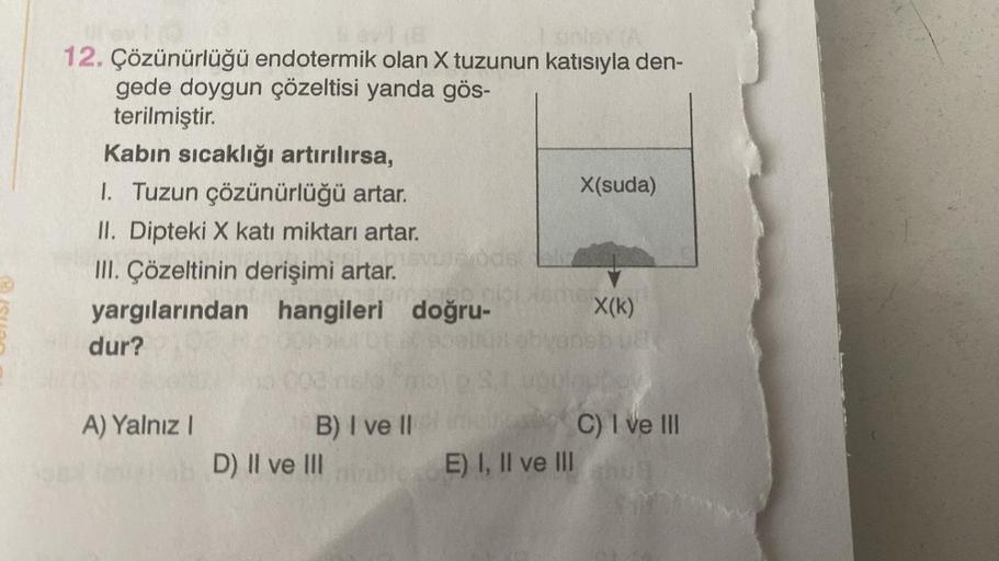 12. Çözünürlüğü endotermik olan X tuzunun katısıyla den-
gede doygun çözeltisi yanda gös-
terilmiştir.
Kabın sıcaklığı artırılırsa,
1. Tuzun çözünürlüğü artar.
II. Dipteki X katı miktarı artar.
III. Çözeltinin derişimi artar.
yargılarından hangileri doğru-